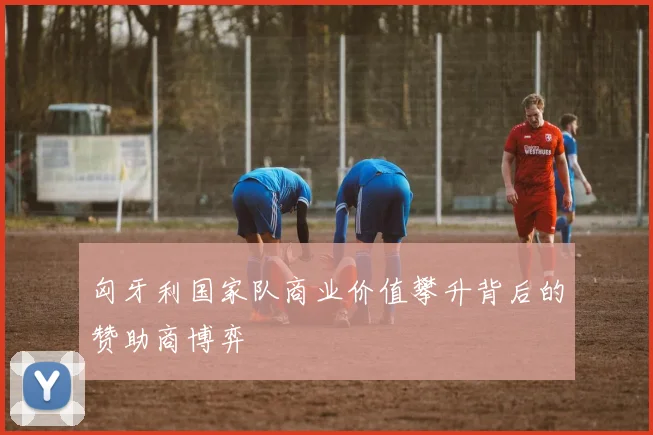 匈牙利国家队商业价值攀升背后的赞助商博弈