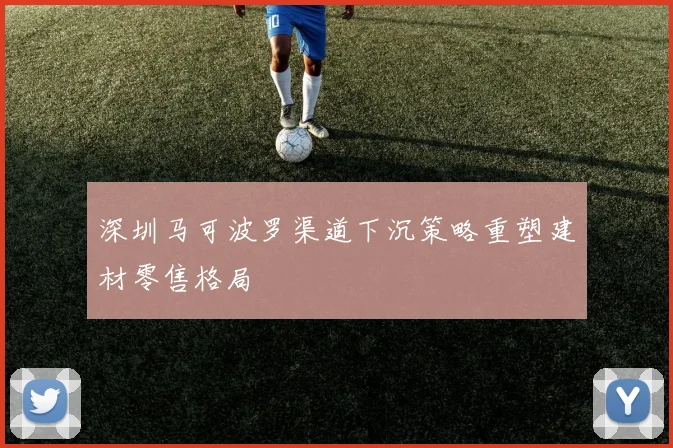 深圳马可波罗渠道下沉策略重塑建材零售格局