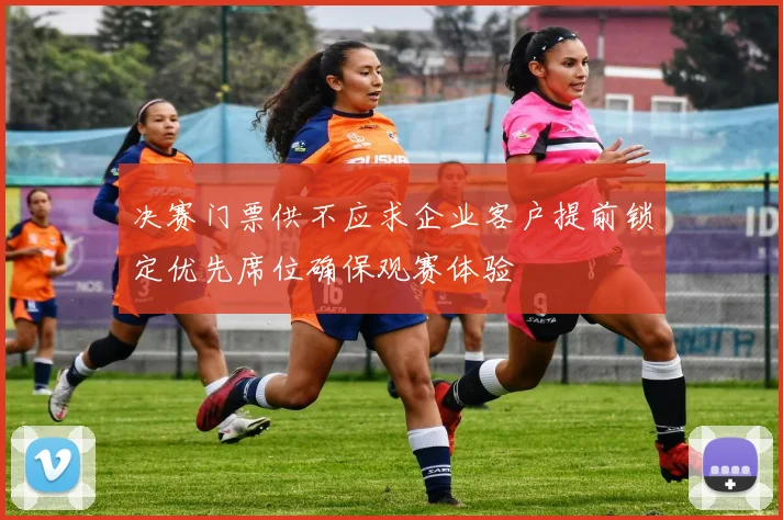 决赛门票供不应求企业客户提前锁定优先席位确保观赛体验