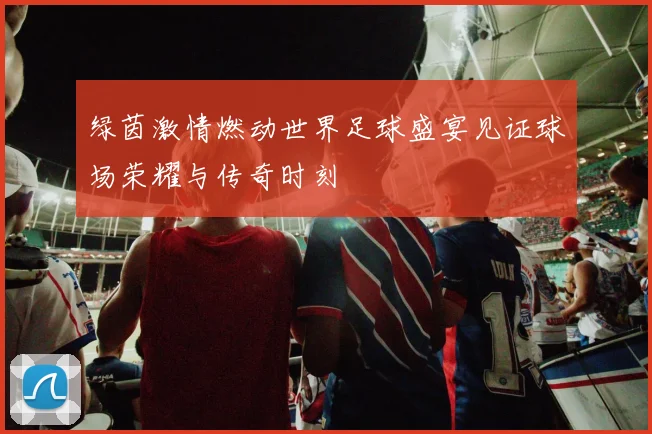 绿茵激情燃动世界足球盛宴见证球场荣耀与传奇时刻