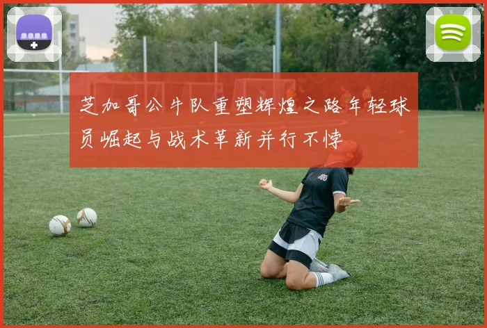 芝加哥公牛队重塑辉煌之路年轻球员崛起与战术革新并行不悖