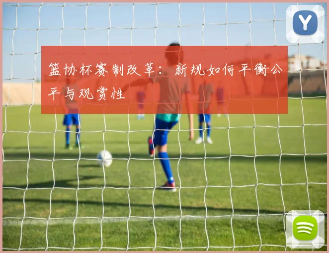 篮协杯赛制改革：新规如何平衡公平与观赏性