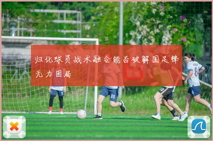 归化球员战术融合能否破解国足锋无力困局