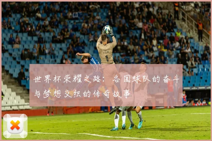 世界杯荣耀之路：各国球队的奋斗与梦想交织的传奇故事