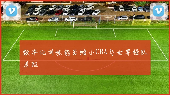 数字化训练能否缩小CBA与世界强队差距