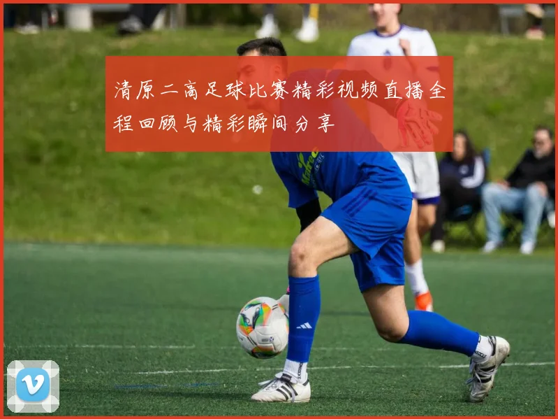 清原二高足球比赛精彩视频直播全程回顾与精彩瞬间分享