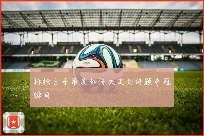 标枪出手角度如何决定刘诗颖夺冠瞬间