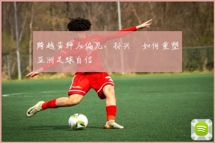 跨越黄种人偏见，孙兴慜如何重塑亚洲足球自信