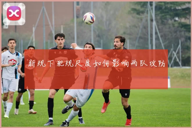 新规下犯规尺度如何影响两队攻防